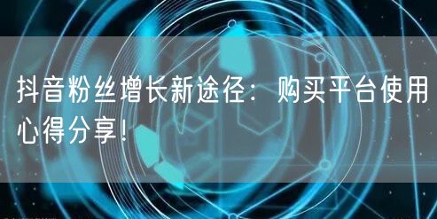 抖音粉丝增长新途径：购买平台使用心得分享！