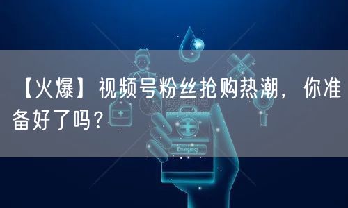 【火爆】视频号粉丝抢购热潮，你准备好了吗？