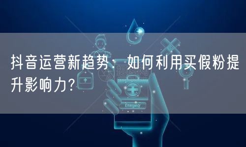 抖音运营新趋势：如何利用买假粉提升影响力？
