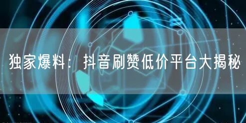 独家爆料：抖音刷赞低价平台大揭秘
