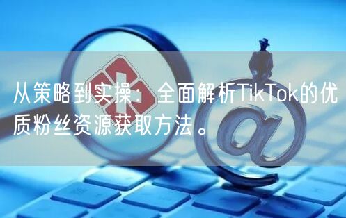 从策略到实操：全面解析TikTok的优质粉丝资源获取方法。