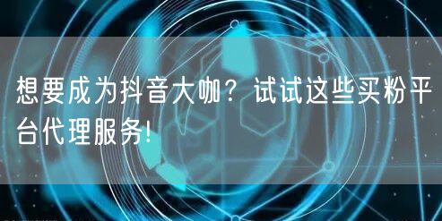 想要成为抖音大咖？试试这些买粉平台代理服务!