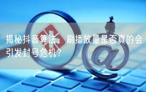揭秘抖音算法，刷播放量是否真的会引发封号危机？
