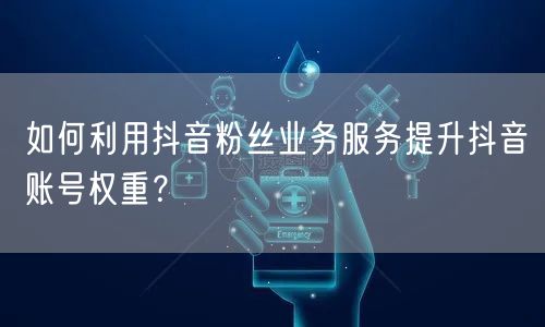 如何利用抖音粉丝业务服务提升抖音账号权重？