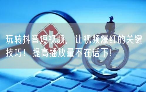 玩转抖音短视频，让视频爆红的关键技巧！提高播放量不在话下！