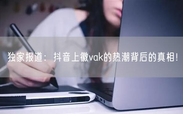 独家报道：抖音上徽vak的热潮背后的真相！