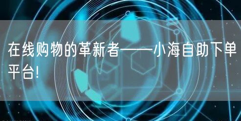 在线购物的革新者——小海自助下单平台!