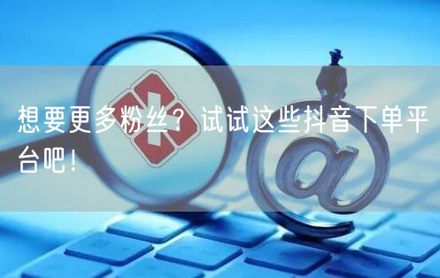 想要更多粉丝？试试这些抖音下单平台吧！