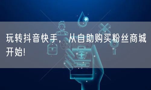 玩转抖音快手，从自助购买粉丝商城开始!