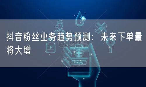 抖音粉丝业务趋势预测：未来下单量将大增