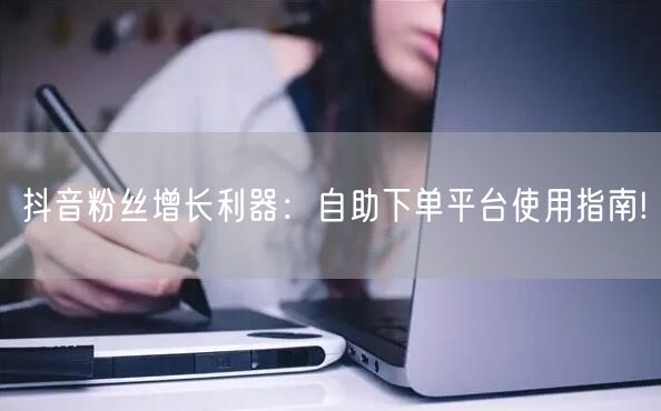 抖音粉丝增长利器：自助下单平台使用指南!