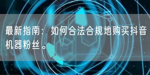 最新指南：如何合法合规地购买抖音机器粉丝。