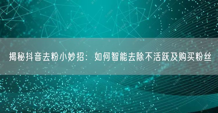 揭秘抖音去粉小妙招：如何智能去除不活跃及购买粉丝