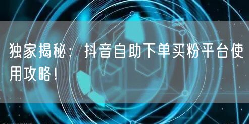 独家揭秘：抖音自助下单买粉平台使用攻略！