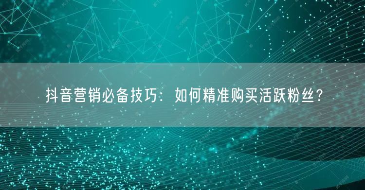 抖音营销必备技巧：如何精准购买活跃粉丝？