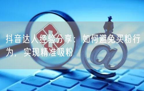抖音达人经验分享：如何避免买粉行为，实现精准吸粉