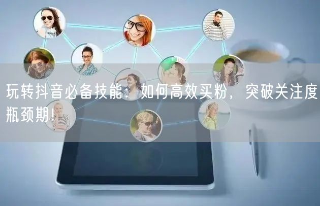 玩转抖音必备技能：如何高效买粉，突破关注度瓶颈期！