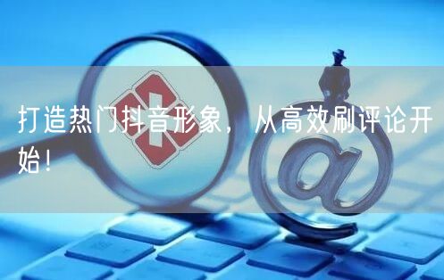 打造热门抖音形象，从高效刷评论开始！