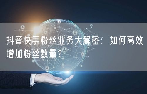 抖音快手粉丝业务大解密：如何高效增加粉丝数量？