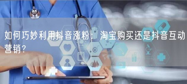 如何巧妙利用抖音涨粉：淘宝购买还是抖音互动营销？