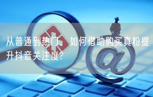 从普通到热门，如何借助购买真粉提升抖音关注度?