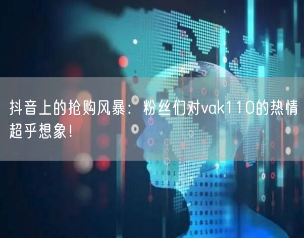抖音上的抢购风暴：粉丝们对vak110的热情超乎想象！
