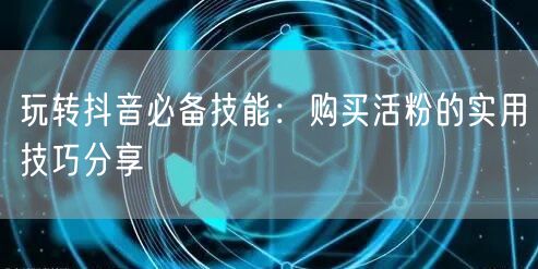 玩转抖音必备技能：购买活粉的实用技巧分享