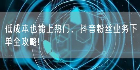低成本也能上热门，抖音粉丝业务下单全攻略!