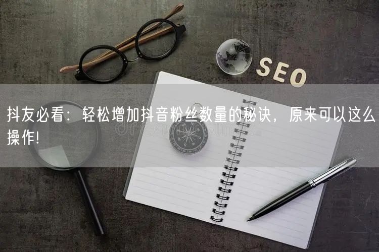 抖友必看：轻松增加抖音粉丝数量的秘诀，原来可以这么操作!