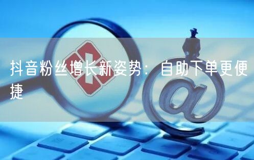 抖音粉丝增长新姿势：自助下单更便捷