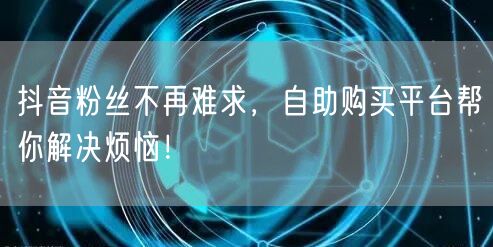 抖音粉丝不再难求，自助购买平台帮你解决烦恼！