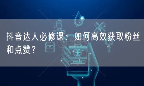 抖音达人必修课：如何高效获取粉丝和点赞？