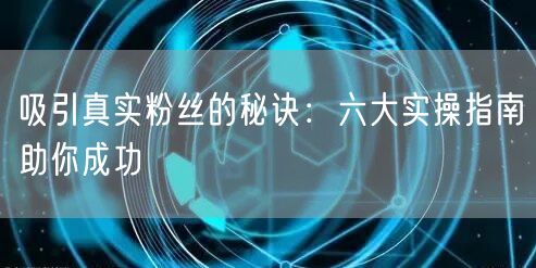 吸引真实粉丝的秘诀：六大实操指南助你成功