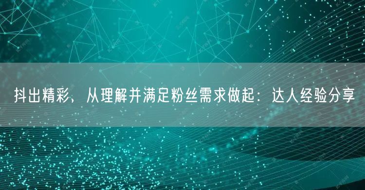 抖出精彩，从理解并满足粉丝需求做起：达人经验分享