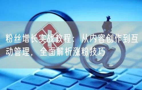 粉丝增长实战教程：从内容创作到互动管理，全面解析涨粉技巧