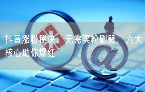 抖音涨粉秘诀：无需买粉刷赞，六大核心助你爆红