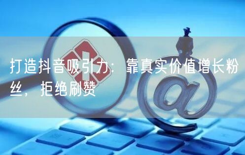 打造抖音吸引力：靠真实价值增长粉丝，拒绝刷赞