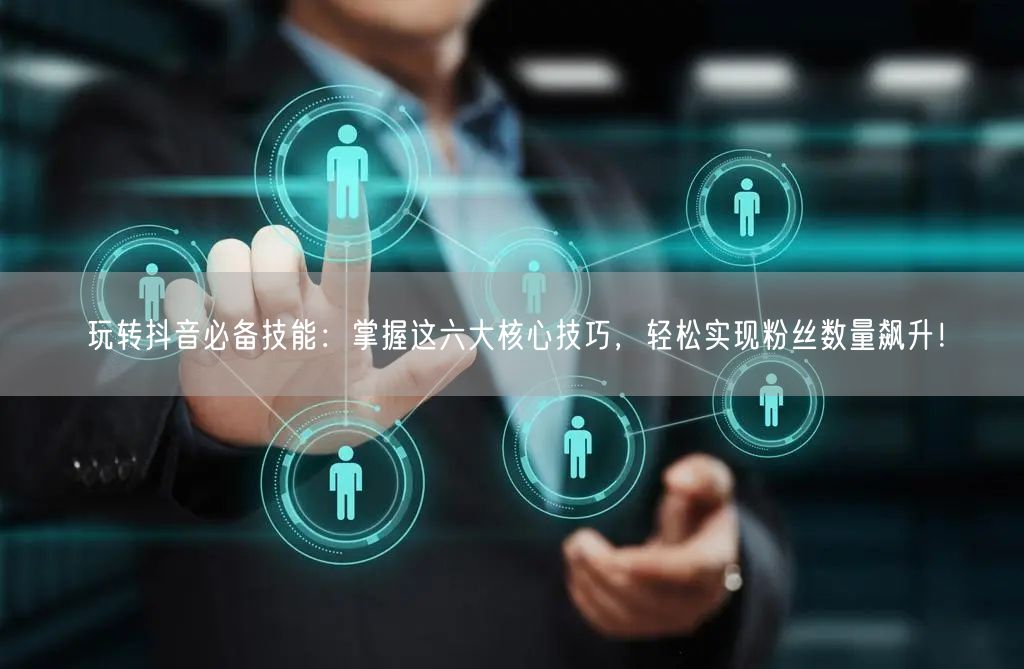 玩转抖音必备技能：掌握这六大核心技巧，轻松实现粉丝数量飙升！