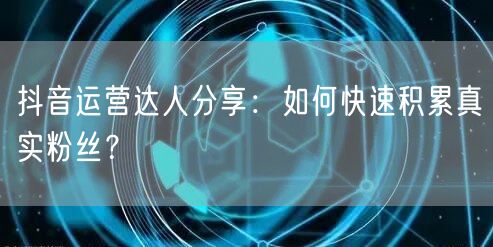 抖音运营达人分享：如何快速积累真实粉丝？