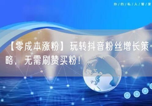 【零成本涨粉】玩转抖音粉丝增长策略，无需刷赞买粉！