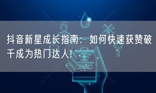 抖音新星成长指南：如何快速获赞破千成为热门达人!