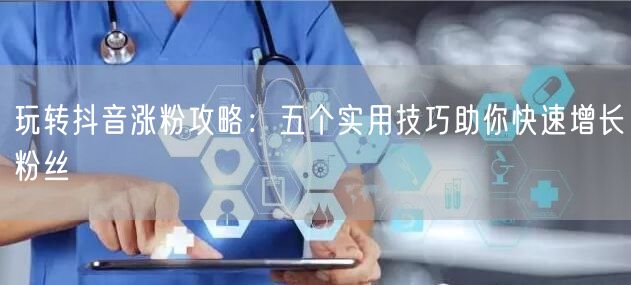 玩转抖音涨粉攻略:五个实用技巧助你快速增长粉丝