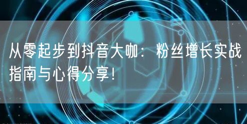 从零起步到抖音大咖：粉丝增长实战指南与心得分享！