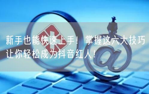 新手也能快速上手！掌握这六大技巧让你轻松成为抖音红人！