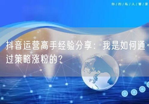 抖音运营高手经验分享：我是如何通过策略涨粉的？