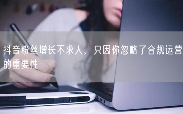 抖音粉丝增长不求人，只因你忽略了合规运营的重要性