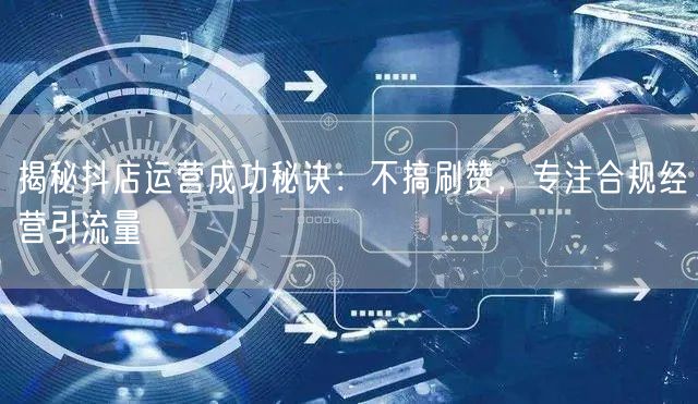 揭秘抖店运营成功秘诀：不搞刷赞，专注合规经营引流量