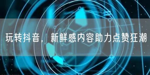 玩转抖音,新鲜感内容助力点赞狂潮