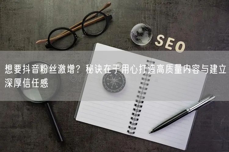 想要抖音粉丝激增？秘诀在于用心打造高质量内容与建立深厚信任感