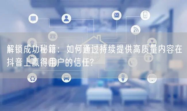 解锁成功秘籍：如何通过持续提供高质量内容在抖音上赢得用户的信任?